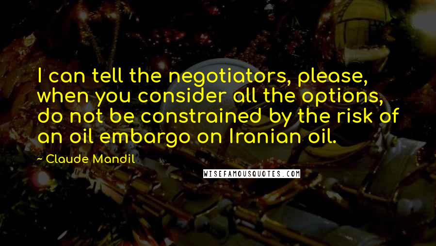 Claude Mandil Quotes: I can tell the negotiators, please, when you consider all the options, do not be constrained by the risk of an oil embargo on Iranian oil.