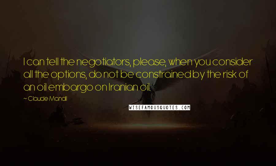 Claude Mandil Quotes: I can tell the negotiators, please, when you consider all the options, do not be constrained by the risk of an oil embargo on Iranian oil.