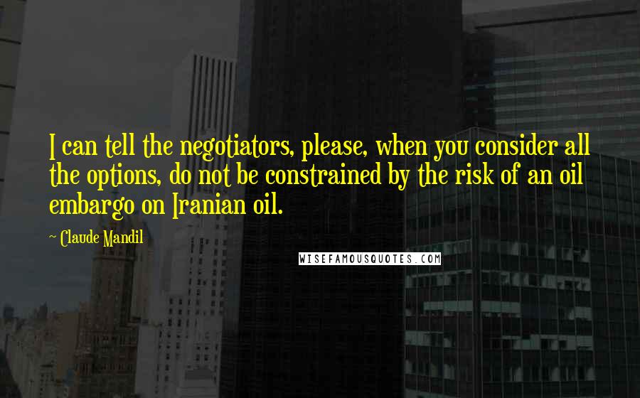 Claude Mandil Quotes: I can tell the negotiators, please, when you consider all the options, do not be constrained by the risk of an oil embargo on Iranian oil.