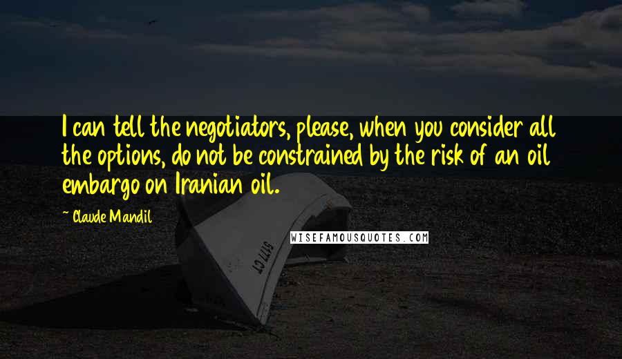 Claude Mandil Quotes: I can tell the negotiators, please, when you consider all the options, do not be constrained by the risk of an oil embargo on Iranian oil.