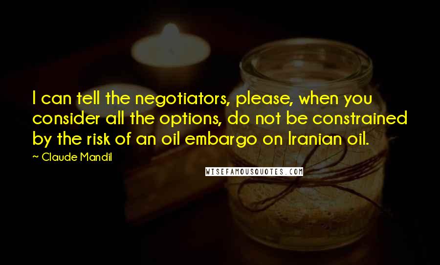 Claude Mandil Quotes: I can tell the negotiators, please, when you consider all the options, do not be constrained by the risk of an oil embargo on Iranian oil.