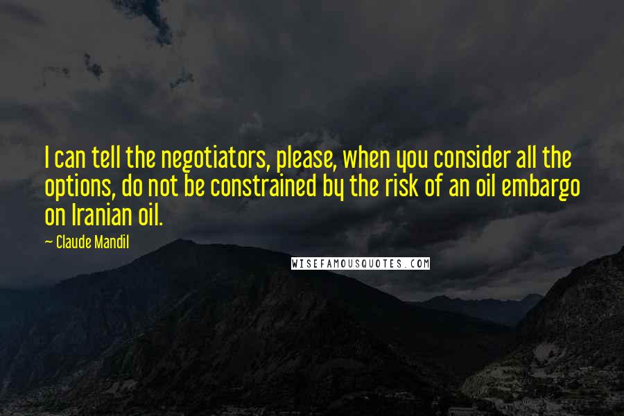 Claude Mandil Quotes: I can tell the negotiators, please, when you consider all the options, do not be constrained by the risk of an oil embargo on Iranian oil.
