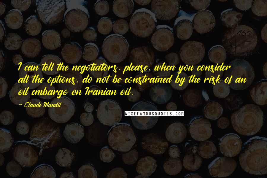 Claude Mandil Quotes: I can tell the negotiators, please, when you consider all the options, do not be constrained by the risk of an oil embargo on Iranian oil.