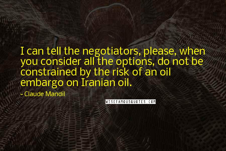 Claude Mandil Quotes: I can tell the negotiators, please, when you consider all the options, do not be constrained by the risk of an oil embargo on Iranian oil.