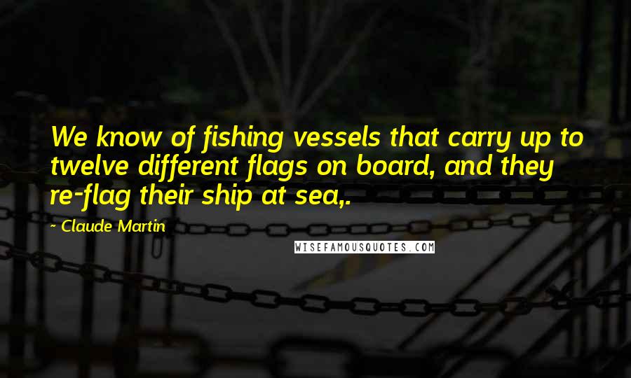 Claude Martin Quotes: We know of fishing vessels that carry up to twelve different flags on board, and they re-flag their ship at sea,.
