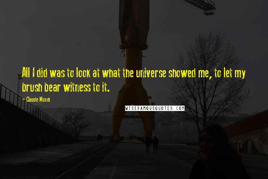 Claude Monet Quotes: All I did was to look at what the universe showed me, to let my brush bear witness to it.