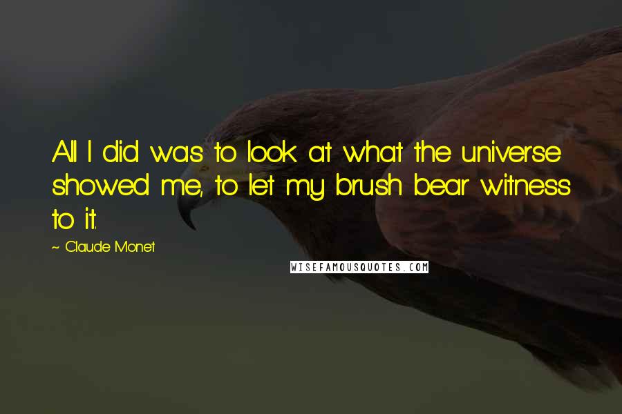 Claude Monet Quotes: All I did was to look at what the universe showed me, to let my brush bear witness to it.