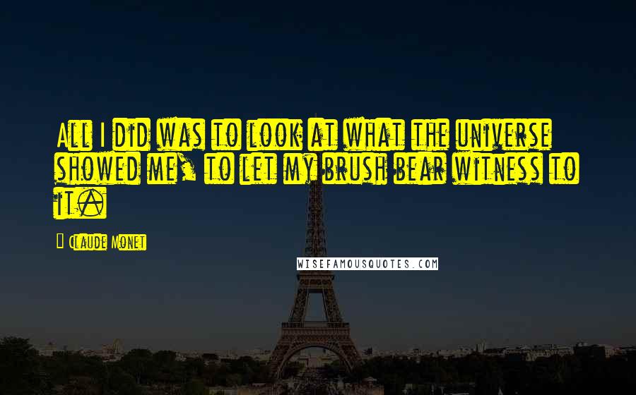 Claude Monet Quotes: All I did was to look at what the universe showed me, to let my brush bear witness to it.