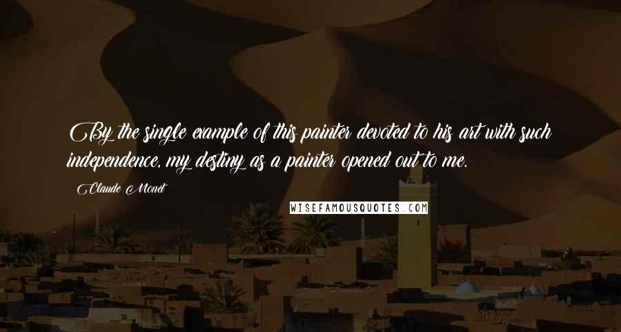 Claude Monet Quotes: By the single example of this painter devoted to his art with such independence, my destiny as a painter opened out to me.