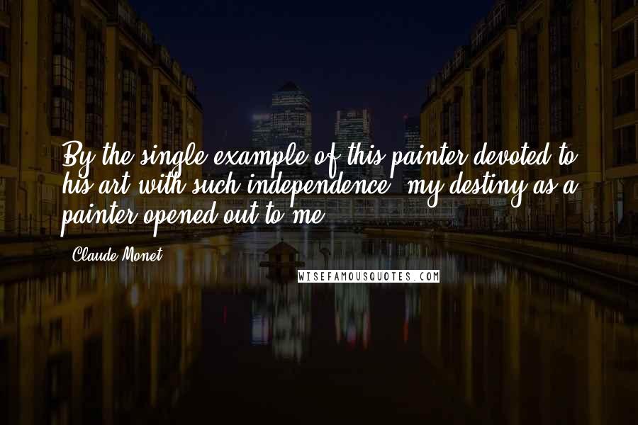Claude Monet Quotes: By the single example of this painter devoted to his art with such independence, my destiny as a painter opened out to me.
