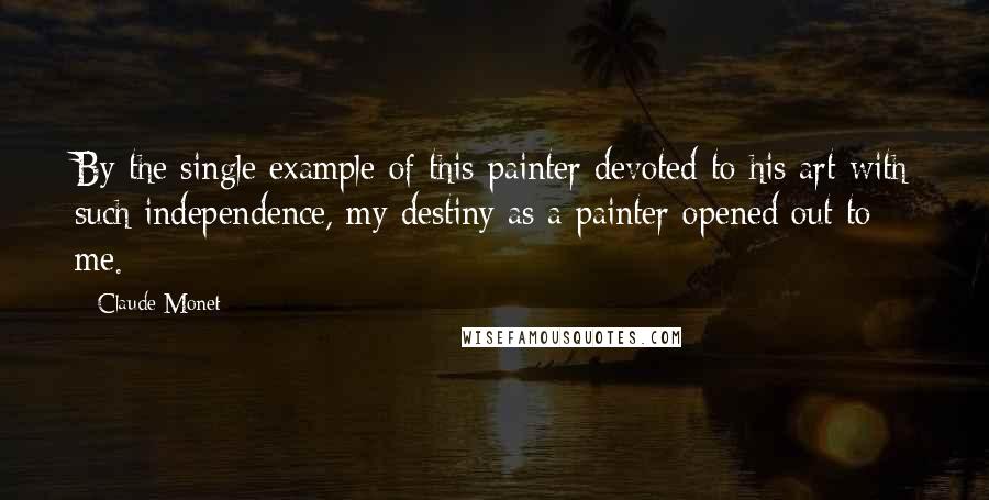 Claude Monet Quotes: By the single example of this painter devoted to his art with such independence, my destiny as a painter opened out to me.