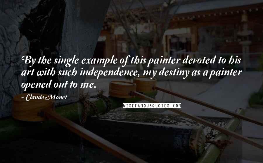 Claude Monet Quotes: By the single example of this painter devoted to his art with such independence, my destiny as a painter opened out to me.