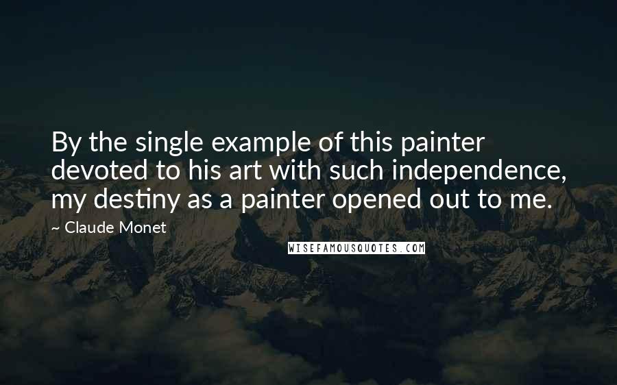 Claude Monet Quotes: By the single example of this painter devoted to his art with such independence, my destiny as a painter opened out to me.