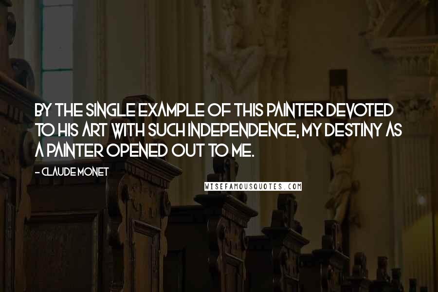 Claude Monet Quotes: By the single example of this painter devoted to his art with such independence, my destiny as a painter opened out to me.