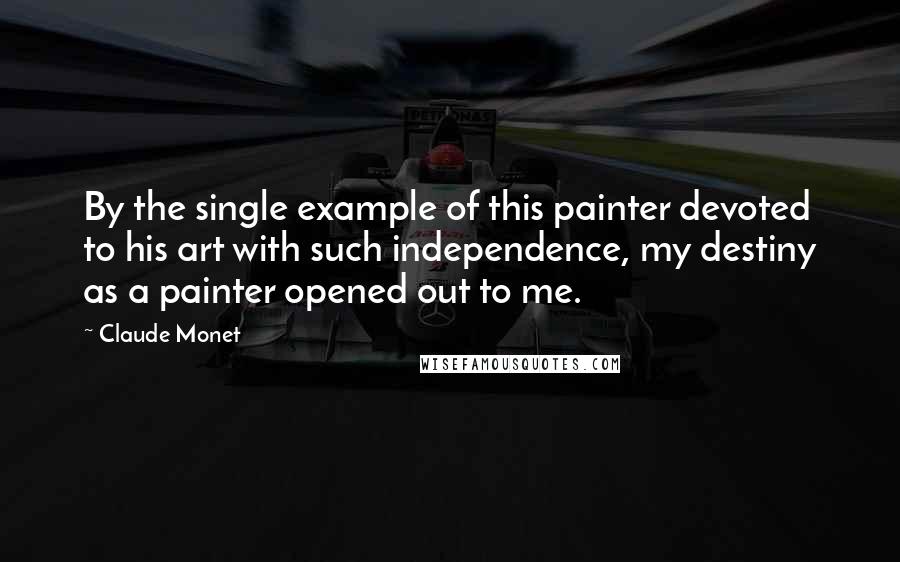 Claude Monet Quotes: By the single example of this painter devoted to his art with such independence, my destiny as a painter opened out to me.