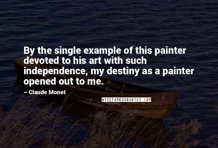 Claude Monet Quotes: By the single example of this painter devoted to his art with such independence, my destiny as a painter opened out to me.