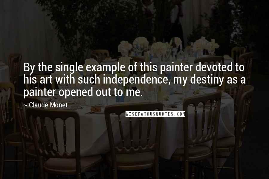 Claude Monet Quotes: By the single example of this painter devoted to his art with such independence, my destiny as a painter opened out to me.