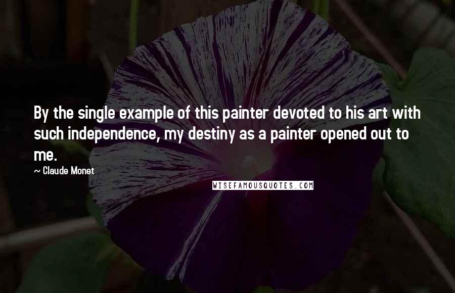 Claude Monet Quotes: By the single example of this painter devoted to his art with such independence, my destiny as a painter opened out to me.