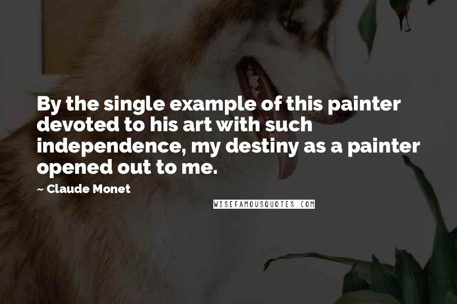 Claude Monet Quotes: By the single example of this painter devoted to his art with such independence, my destiny as a painter opened out to me.