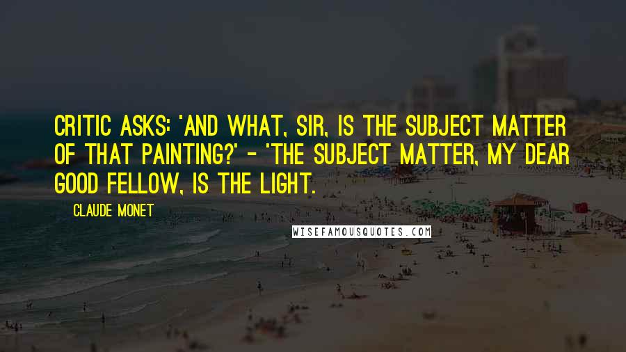 Claude Monet Quotes: Critic asks: 'And what, sir, is the subject matter of that painting?' - 'The subject matter, my dear good fellow, is the light.