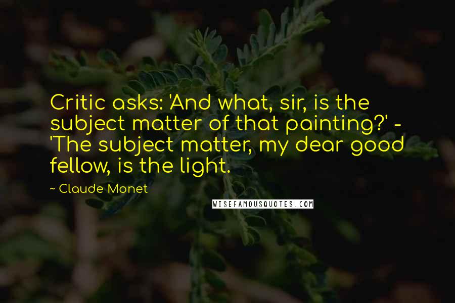 Claude Monet Quotes: Critic asks: 'And what, sir, is the subject matter of that painting?' - 'The subject matter, my dear good fellow, is the light.