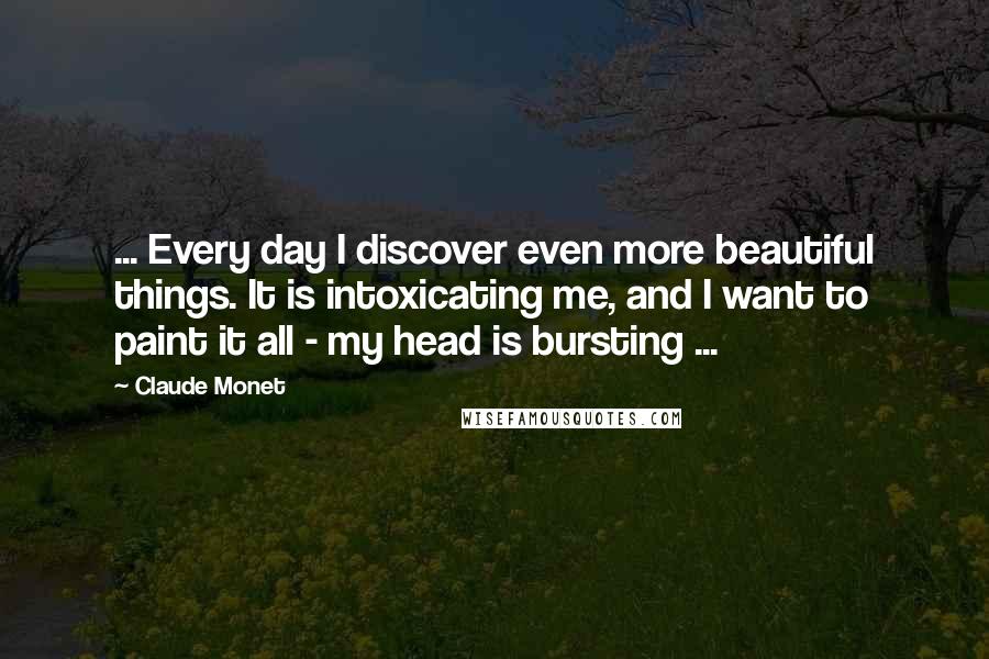 Claude Monet Quotes: ... Every day I discover even more beautiful things. It is intoxicating me, and I want to paint it all - my head is bursting ...