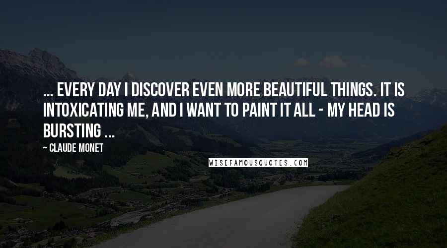 Claude Monet Quotes: ... Every day I discover even more beautiful things. It is intoxicating me, and I want to paint it all - my head is bursting ...