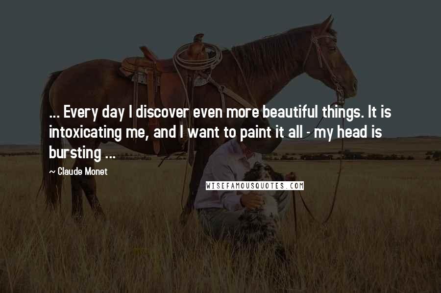 Claude Monet Quotes: ... Every day I discover even more beautiful things. It is intoxicating me, and I want to paint it all - my head is bursting ...