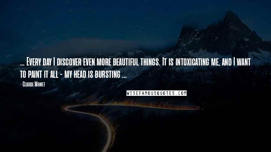 Claude Monet Quotes: ... Every day I discover even more beautiful things. It is intoxicating me, and I want to paint it all - my head is bursting ...