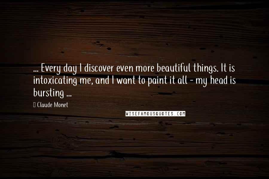 Claude Monet Quotes: ... Every day I discover even more beautiful things. It is intoxicating me, and I want to paint it all - my head is bursting ...