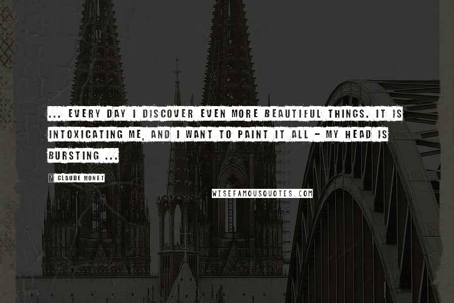 Claude Monet Quotes: ... Every day I discover even more beautiful things. It is intoxicating me, and I want to paint it all - my head is bursting ...
