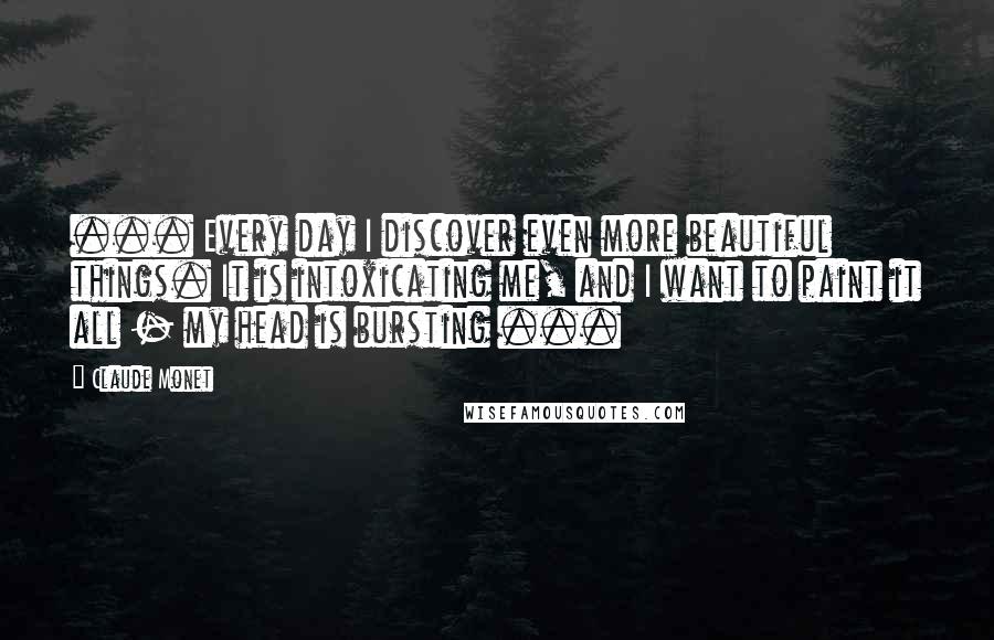 Claude Monet Quotes: ... Every day I discover even more beautiful things. It is intoxicating me, and I want to paint it all - my head is bursting ...