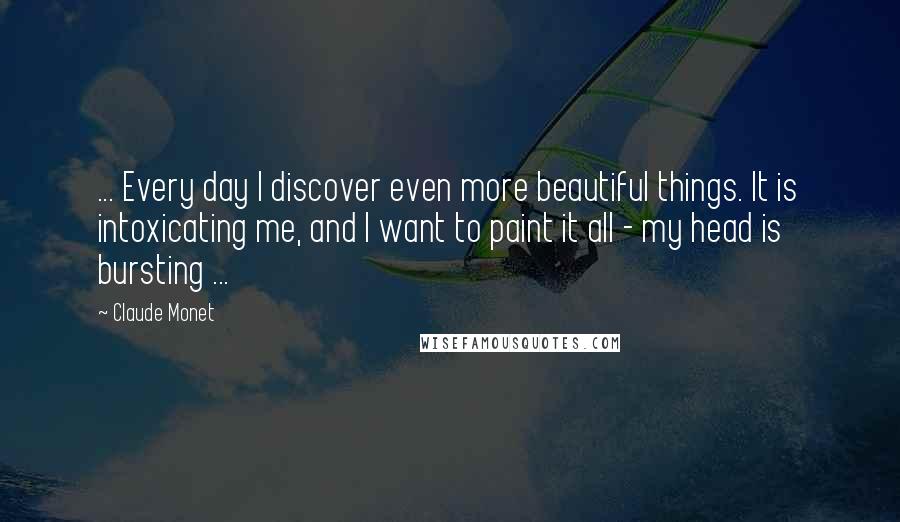 Claude Monet Quotes: ... Every day I discover even more beautiful things. It is intoxicating me, and I want to paint it all - my head is bursting ...