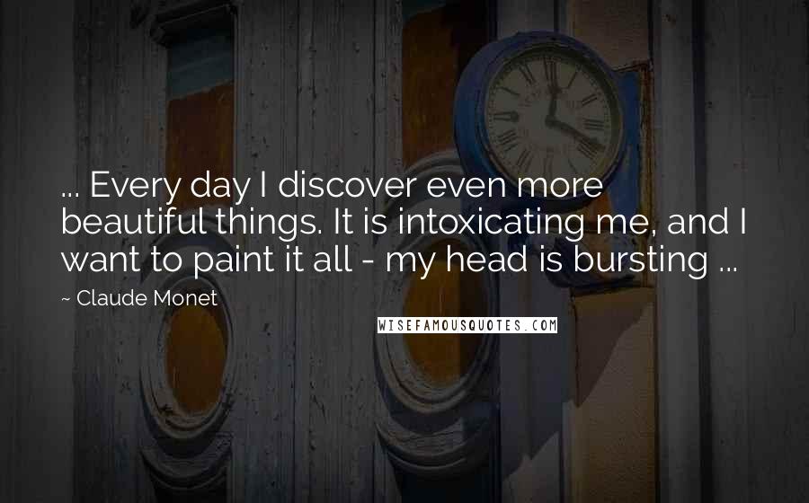 Claude Monet Quotes: ... Every day I discover even more beautiful things. It is intoxicating me, and I want to paint it all - my head is bursting ...