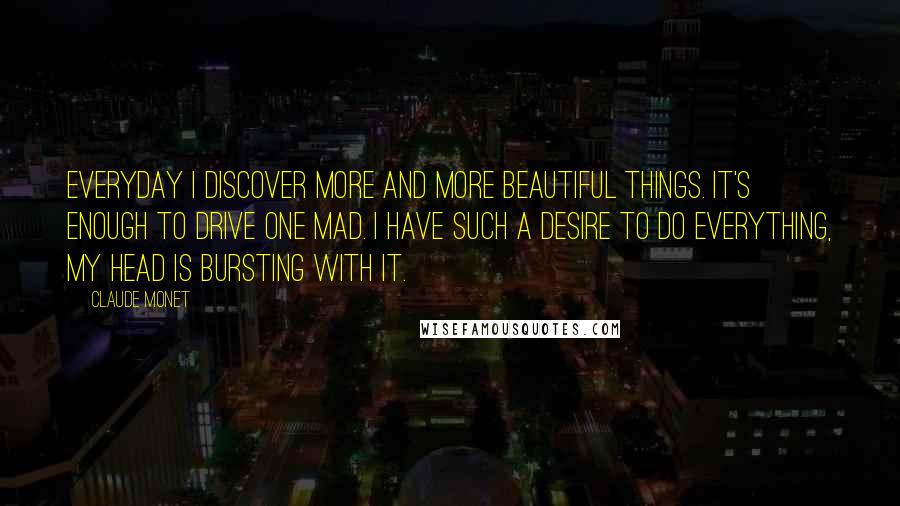 Claude Monet Quotes: Everyday I discover more and more beautiful things. It's enough to drive one mad. I have such a desire to do everything, my head is bursting with it.