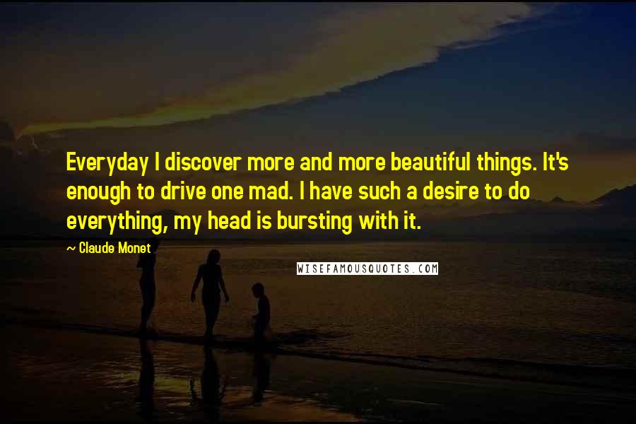 Claude Monet Quotes: Everyday I discover more and more beautiful things. It's enough to drive one mad. I have such a desire to do everything, my head is bursting with it.