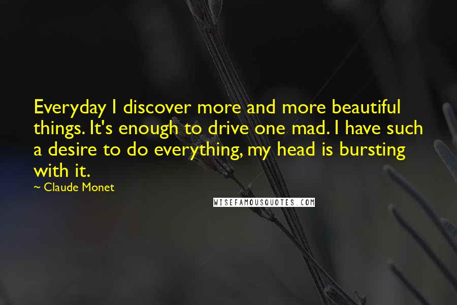 Claude Monet Quotes: Everyday I discover more and more beautiful things. It's enough to drive one mad. I have such a desire to do everything, my head is bursting with it.