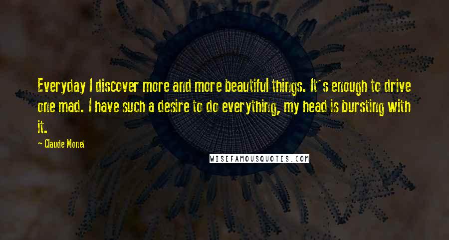 Claude Monet Quotes: Everyday I discover more and more beautiful things. It's enough to drive one mad. I have such a desire to do everything, my head is bursting with it.