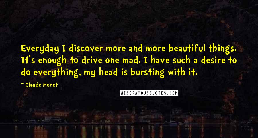 Claude Monet Quotes: Everyday I discover more and more beautiful things. It's enough to drive one mad. I have such a desire to do everything, my head is bursting with it.