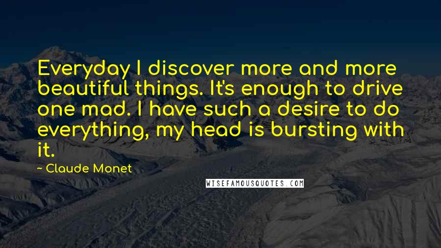 Claude Monet Quotes: Everyday I discover more and more beautiful things. It's enough to drive one mad. I have such a desire to do everything, my head is bursting with it.