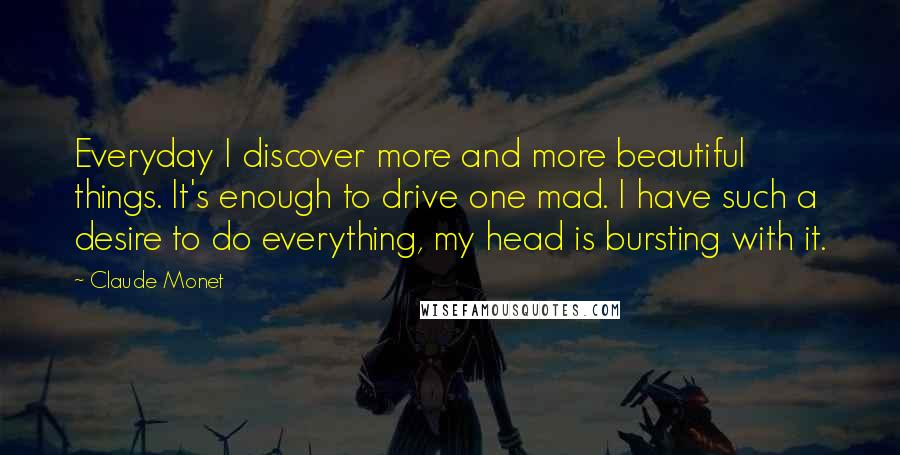 Claude Monet Quotes: Everyday I discover more and more beautiful things. It's enough to drive one mad. I have such a desire to do everything, my head is bursting with it.