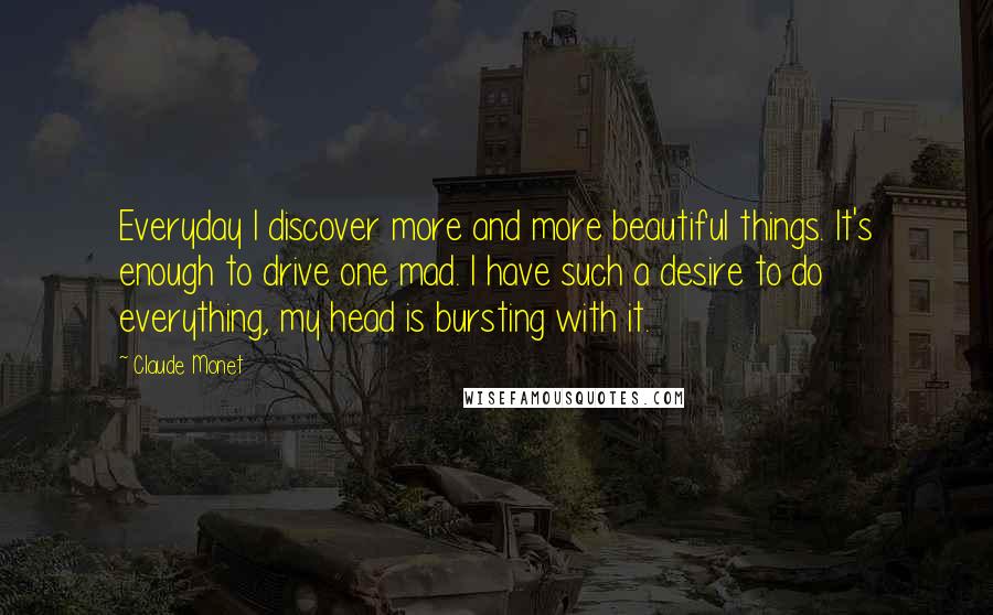 Claude Monet Quotes: Everyday I discover more and more beautiful things. It's enough to drive one mad. I have such a desire to do everything, my head is bursting with it.