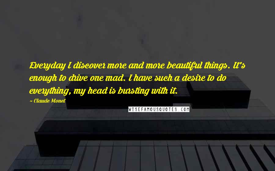 Claude Monet Quotes: Everyday I discover more and more beautiful things. It's enough to drive one mad. I have such a desire to do everything, my head is bursting with it.