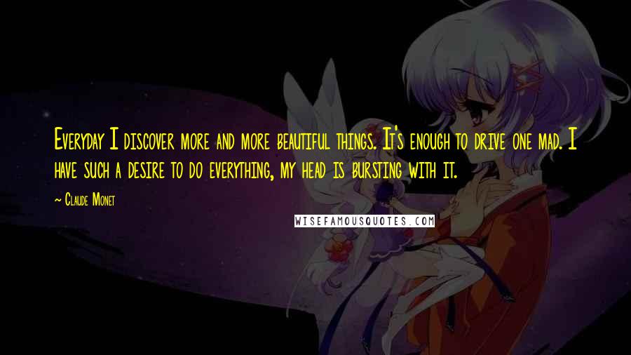 Claude Monet Quotes: Everyday I discover more and more beautiful things. It's enough to drive one mad. I have such a desire to do everything, my head is bursting with it.