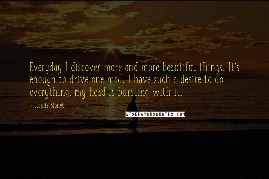 Claude Monet Quotes: Everyday I discover more and more beautiful things. It's enough to drive one mad. I have such a desire to do everything, my head is bursting with it.