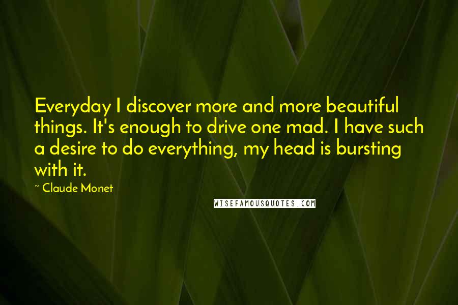 Claude Monet Quotes: Everyday I discover more and more beautiful things. It's enough to drive one mad. I have such a desire to do everything, my head is bursting with it.