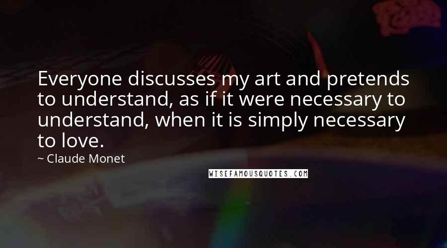 Claude Monet Quotes: Everyone discusses my art and pretends to understand, as if it were necessary to understand, when it is simply necessary to love.