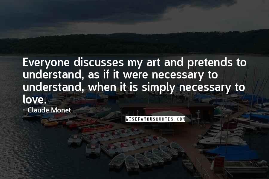 Claude Monet Quotes: Everyone discusses my art and pretends to understand, as if it were necessary to understand, when it is simply necessary to love.