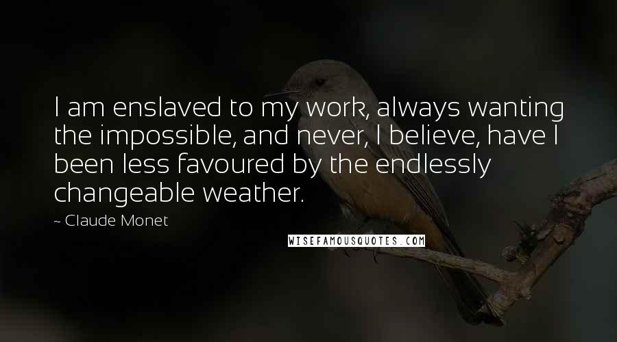 Claude Monet Quotes: I am enslaved to my work, always wanting the impossible, and never, I believe, have I been less favoured by the endlessly changeable weather.