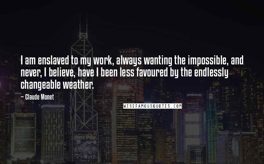 Claude Monet Quotes: I am enslaved to my work, always wanting the impossible, and never, I believe, have I been less favoured by the endlessly changeable weather.